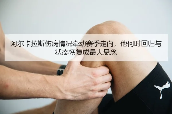 阿尔卡拉斯伤病情况牵动赛季走向，他何时回归与状态恢复成最大悬念