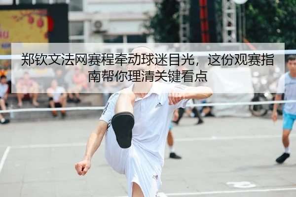 郑钦文法网赛程牵动球迷目光，这份观赛指南帮你理清关键看点